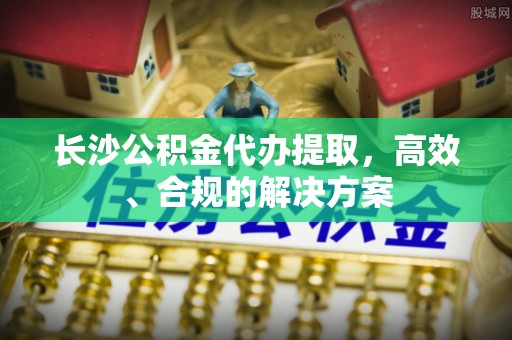 桓台长沙公积金代办提取，高效、合规的解决方案