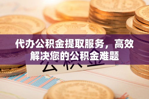 桓台代办公积金提取服务，高效解决您的公积金难题