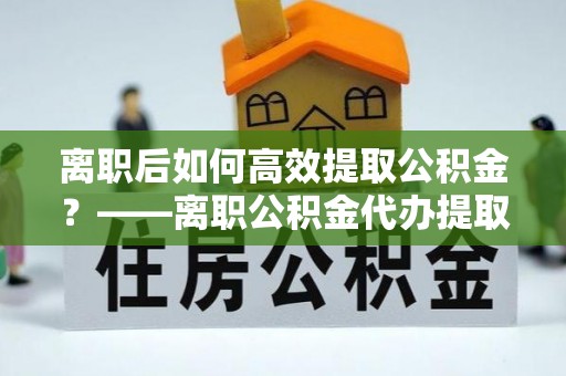 桓台离职后如何高效提取公积金？——离职公积金代办提取全流程解析