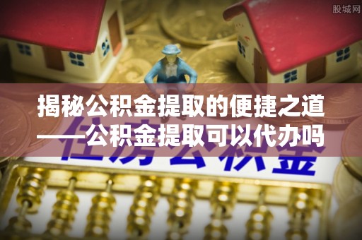 桓台揭秘公积金提取的便捷之道——公积金提取可以代办吗？