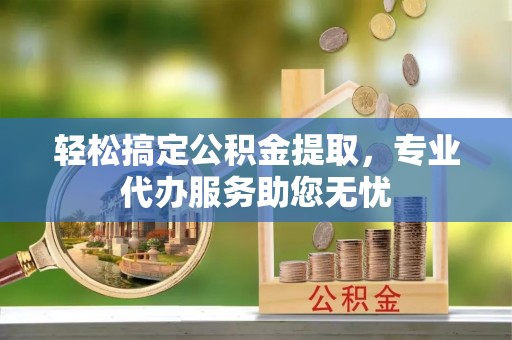 桓台轻松搞定公积金提取，专业代办服务助您无忧