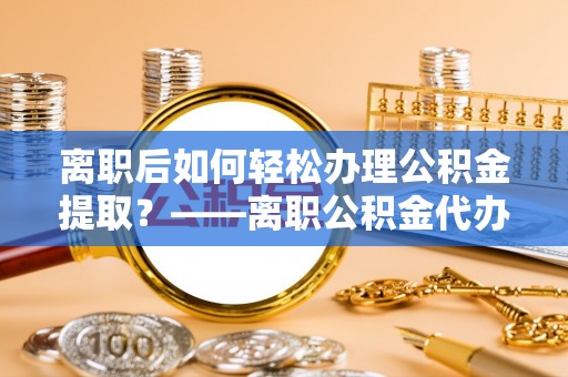 桓台离职后如何轻松办理公积金提取？——离职公积金代办提取服务详解