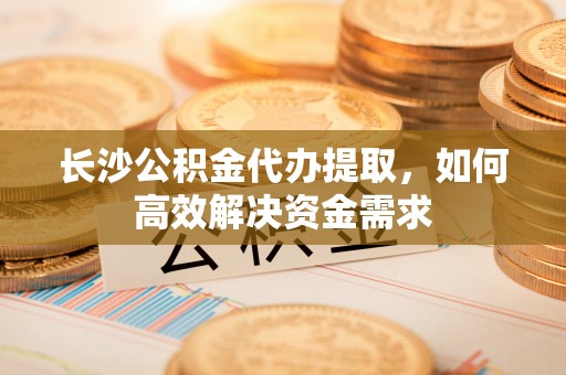 桓台长沙公积金代办提取，如何高效解决资金需求