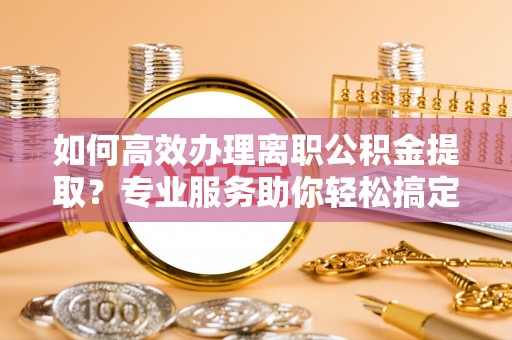 桓台如何高效办理离职公积金提取？专业服务助你轻松搞定