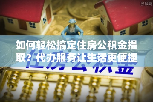 桓台如何轻松搞定住房公积金提取？代办服务让生活更便捷
