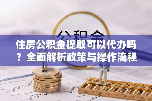 桓台住房公积金提取可以代办吗？全面解析政策与操作流程