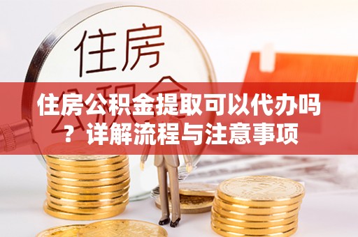 桓台住房公积金提取可以代办吗？详解流程与注意事项