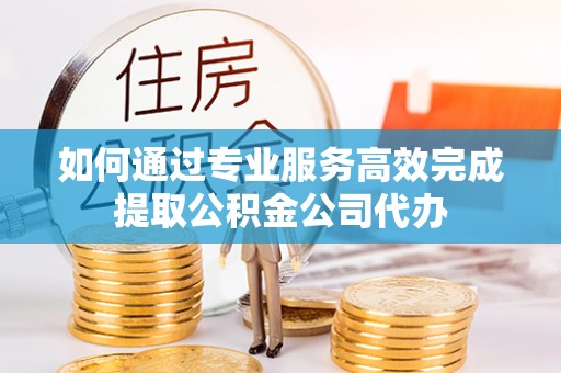 桓台如何通过专业服务高效完成提取公积金公司代办