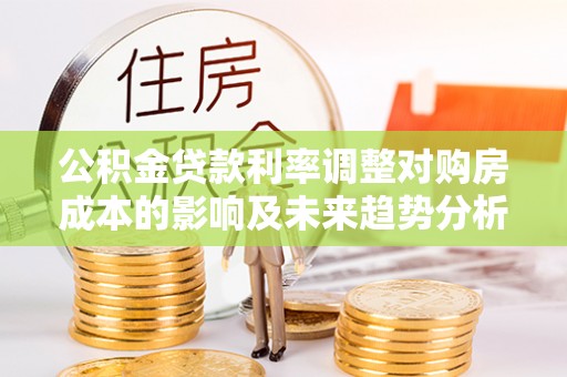 桓台公积金贷款利率调整对购房成本的影响及未来趋势分析