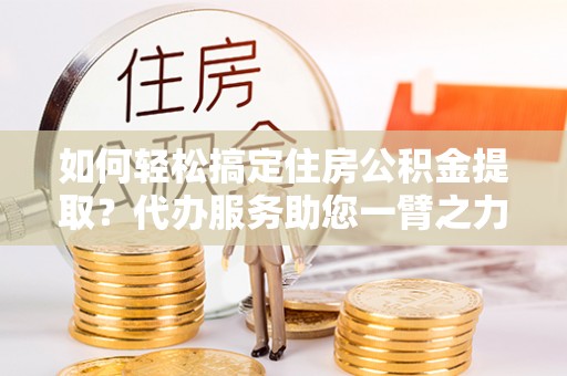 桓台如何轻松搞定住房公积金提取？代办服务助您一臂之力