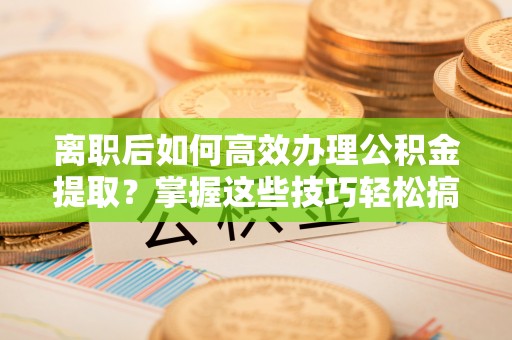 桓台离职后如何高效办理公积金提取？掌握这些技巧轻松搞定