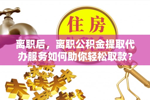 桓台离职后，离职公积金提取代办服务如何助你轻松取款？