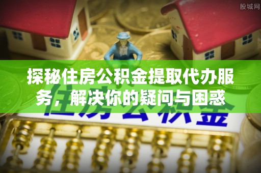 桓台探秘住房公积金提取代办服务，解决你的疑问与困惑