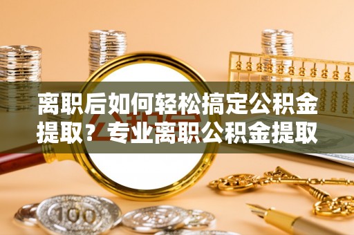 桓台离职后如何轻松搞定公积金提取？专业离职公积金提取代办服务来帮你