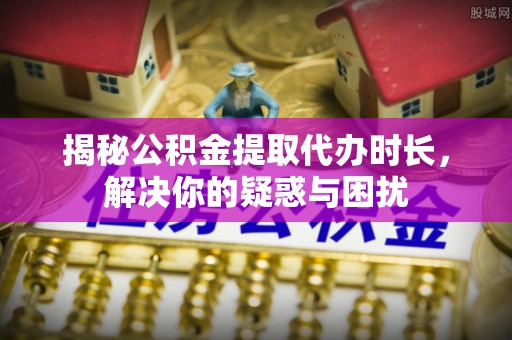 桓台揭秘公积金提取代办时长，解决你的疑惑与困扰