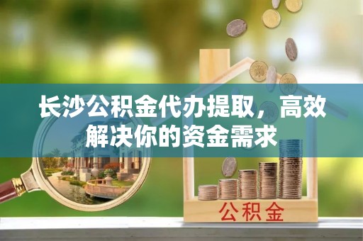 桓台长沙公积金代办提取，高效解决你的资金需求